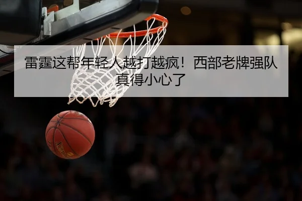 雷霆这帮年轻人越打越疯！西部老牌强队真得小心了