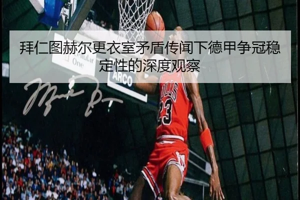 拜仁图赫尔更衣室矛盾传闻下德甲争冠稳定性的深度观察 - kaiyun