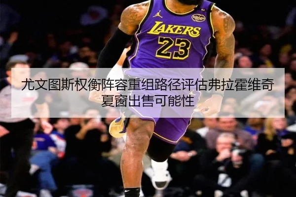 尤文图斯权衡阵容重组路径评估弗拉霍维奇夏窗出售可能性 - kaiyun