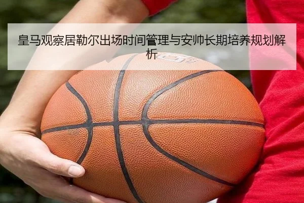 皇马观察居勒尔出场时间管理与安帅长期培养规划解析 - kaiyun